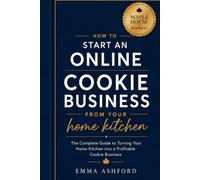 How to Start an Online Cookie Business from your Home Kitchen: The Complete Guide to Turning Your Home Kitchen into a Profitable Cookie Business