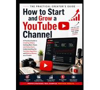 How To Start And Grow a YouTube Channel: A Practical Guide to Creating Videos, Getting More Views and Subscribers, Understanding the YouTube Algorithm, and Making Money as a Creator