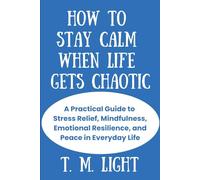 How to Stay Calm When Life Gets Chaotic: A Practical Guide to Stress Relief, Mindfulness, Emotional Resilience, and Peace in Everyday Life.