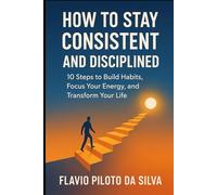 How to Stay Consistent and Disciplined 10 Steps to Build Habits, Focus Your Energy, and Transform Your Life