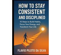 How to Stay Consistent and Disciplined 10 Steps to Build Habits, Focus Your Energy, and Transform Your Life