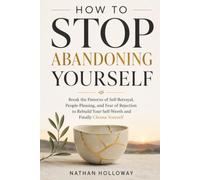 HOW TO STOP ABANDONING YOURSELF: Break the Patterns of Self-Betrayal, People-Pleasing, and Fear of Rejection to Rebuild Your Self-Worth and Finally Choose Yourself