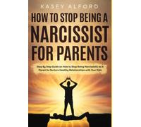 How to Stop Being a Narcissist for Parents: Step By Step Guide on How to Stop Being Narcissistic as A Parent to Nurture Healthy Relationships with Your Kids