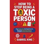 How to Stop Being a Toxic Person: Stop Pushing Away the People You Love, Break Your Destructive Patterns, and Build Healthy Relationships