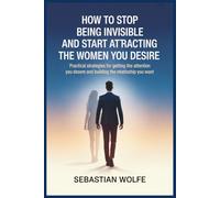 How to Stop Being Invisible and Start Attracting the Women You Desire: Practical Strategies for Getting the Attention You Deserve and Building the Relationship You Want