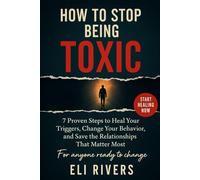 How to Stop Being Toxic: 7 Proven Steps To Heal Your Triggers Change Your Behavior And Save The Relationships That Matter The Most