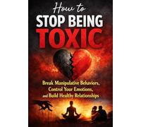 How to Stop Being Toxic: Break Manipulative Behaviors, Control Your Emotions, and Build Healthy Relationships
