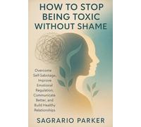 HOW TO STOP BEING TOXIC WITHOUT SHAME: Overcome Self-Sabotage, Improve Emotional Regulation, Communicate Better, and Build Healthy Relationships
