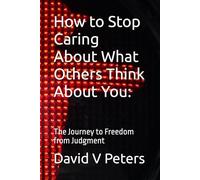 How to Stop Caring About What Others Think About You:: The Journey to Freedom from Judgment (Life Mastery Skills)