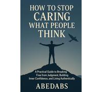 How to Stop Caring What People Think: A Practical Guide to Breaking Free from Judgment, Building Inner Confidence, and Living Authentically