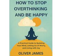 HOW TO STOP OVERTHINKING AND BE HAPPY: A Practical Guide to Quieting Your Mind, Letting Go of Worry, and Living with Joy
