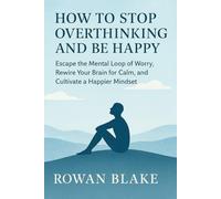 How to Stop Overthinking and Be Happy: Escape the Mental Loop of Worry, Rewire Your Brain for Calm, and Cultivate happier mindset