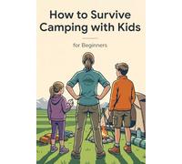 How to Survive Camping with Kids for Beginners, The Complete Family Guide to Outdoor Meals, Safety, Gear Essentials, Nature Activities and Stress-Free Adventures