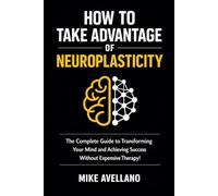 HOW TO TAKE ADVANTAGE OF NEUROPLASTICITY: The Complete Guide to Transforming Your Mind and Achieving Success Without Expensive Therapy!