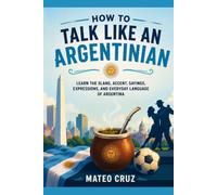 How to Talk Like an Argentinian: Learn the Slang, Accent, Sayings, Expressions, and Everyday Language of Argentina