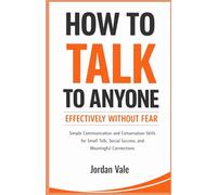 How to Talk To Anyone Effectively Without Fear: Simple Communication and Conversation Skills for Small Talk, Social Success, and Meaningful Connections