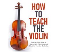 How to Teach the Violin: Step-by-Step guide for Teachers to Train Advanced Students from the Beginning
