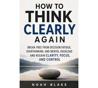 HOW TO THINK CLEARLY AGAIN: Break Free from Decision Fatigue, Overthinking, and Mental Overload and Regain Clarity, Focus, and Control