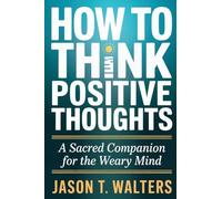 How to Think Positive Thoughts: A Sacred Companion for the Weary Mind
