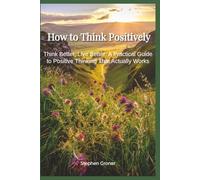 How to Think Positively: Think Better, Live Better - A Practical Guide to Positive Thinking That Actually Works