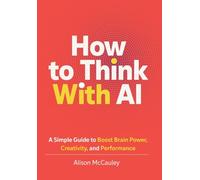 How To Think With AI: A Simple Guide to Boost Your Brain Power, Creativity, and Performance
