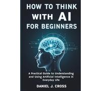 How to think with AI for beginners: A Practical Guide to Understanding and Using Artificial Intelligence in Everyday Life