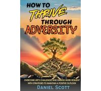 How to Thrive Through Adversity: Overcome Life’s Challenges and Emerge More Resilient with Strategies to Maintain A Positive Outlook.