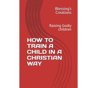 HOW TO TRAIN A CHILD IN A CHRISTIAN WAY: Raising Godly children
