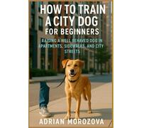 HOW TO TRAIN A CITY DOG FOR BEGINNERS: Raising a Well Behaved Dog in Apartments, Sidewalks,and City Streets