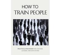 How to Train People: Practical Strategies for Coaches, Leaders, and Educators: Master the Art of Leadership, Communication, and Motivation for Transformative Learning