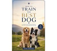 HOW TO TRAIN THE BEST DOG: A Complete Guide to Building Obedience, Trust, and a Lifelong Bond with Your Dog
