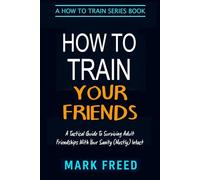 How To Train Your Friends: A Tactical Guide to Surviving Adult Friendships With Your Sanity (Mostly) Intact