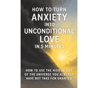 How to Turn Anxiety Into Unconditional Love in 5 Minutes: How to Use The Hidden Gift of the Universe You Already Have but Take for Granted