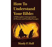 How To Understand Your Bible: A Philosopher's Interpretation of Obscure and Puzzling Passages: A Philosopher's Interpretation of Obscure and Puzzling Passages by Manly P. Hall