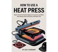 HOW TO USE A HEAT PRESS: Master the Art of Custom Apparel, Accessories and More with Step-by-Step Instructions and Expert Tips