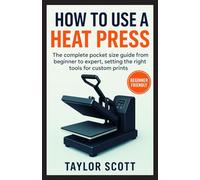 HOW TO USE A HEAT PRESS: The Complete Guide From Beginner To Expert, Setting The Right Tools For Custom Prints (NEW EDITION)