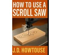 How To Use A Scroll Saw: Easy Step-by-Step Projects, Patterns, and Techniques for Beginners and Beyond