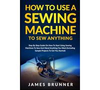How To Use A Sewing Machine To Sew Anything: Step by Step Guide on How to Start Using Sewing Machines to Sew and Mend Anything You Want (Including Sample Projects to Get You Started)