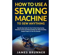 How To Use A Sewing Machine To Sew Anything: Step by Step Guide on How to Start Using Sewing Machines to Sew and Mend Anything You Want (Including Sample Projects to Get You Started)
