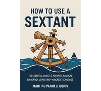 How To Use A Sextant: The Essential Guide to Accurate Nautical Navigation Using Time-Honored Techniques