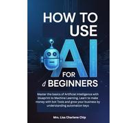 How to use AI for Beginners: Master the basics of Artificial Intelligence with blueprint to Machine Learning, Learn to make money with bot Tools and grow your business by understanding automation keys