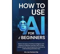 How to use AI for Beginners: Master the basics of Artificial Intelligence with blueprint to Machine Learning, Learn to make money with bot Tools and grow your business by understanding automation keys