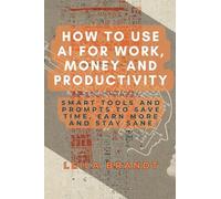 How to Use AI for Work, Money and Productivity: Smart Tools and Prompts to Save Time, Earn More and Stay Sane