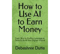 How to Use AI to Earn Money: From Zero to Profits-Leverage AI Tools to Build Your Digital Empire