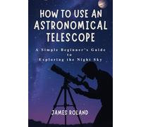 HOW TO USE AN ASTRONOMICAL TELESCOPE: A Simple Beginner’s Guide to Exploring the Night Sky