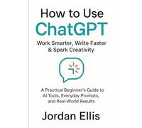 How to Use ChatGPT: Work Smarter, Write Faster & Spark Creativity: A Practical Beginner’s Guide to AI Tools, Everyday Prompts, and Real-World Results