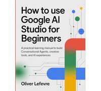 How to Use Google AI Studio for Beginners: A Practical Learning Manual to Build Conversational Agents, Creative Tools, and AI Experiences.