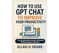 HOW TO USE GPT CHAT TO IMPROVE YOUR PRODUCTIVITY: The Complete Guide to Get Fast Results Without Being an AI Expert! (CHATGPT FOR GENIUSES !)