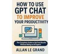 HOW TO USE GPT CHAT TO IMPROVE YOUR PRODUCTIVITY: The Complete Guide to Get Fast Results Without Being an AI Expert! (CHATGPT FOR GENIUSES !)