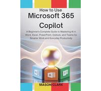 How to Use Microsoft 365 Copilot: A Beginner’s Complete Guide to Mastering AI in Word, Excel, PowerPoint, Outlook, and Teams for Smarter Work and Everyday Productivity